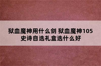 狱血魔神用什么剑 狱血魔神105史诗自选礼盒选什么好